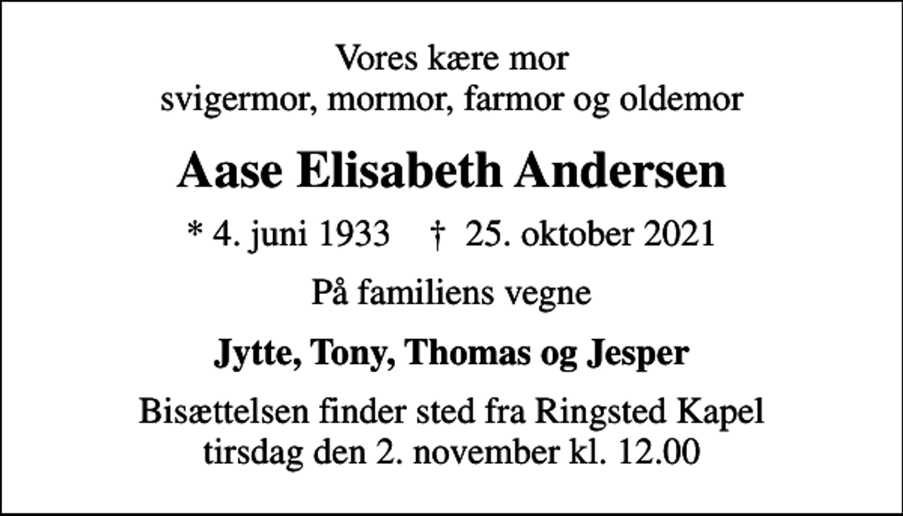 <p>Vores kære mor svigermor, mormor, farmor og oldemor<br />Aase Elisabeth Andersen<br />* 4. juni 1933 ✝ 25. oktober 2021<br />På familiens vegne<br />Jytte, Tony, Thomas og Jesper<br />Bisættelsen finder sted fra Ringsted Kapel tirsdag den 2. november kl. 12.00</p>