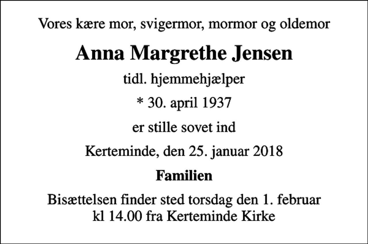 <p>Vores kære mor, svigermor, mormor og oldemor<br />Anna Margrethe Jensen<br />tidl. hjemmehjælper<br />* 30. april 1937<br />er stille sovet ind<br />Kerteminde, den 25. januar 2018<br />Familien<br />Bisættelsen finder sted torsdag den 1. februar kl 14.00 fra Kerteminde Kirke</p>