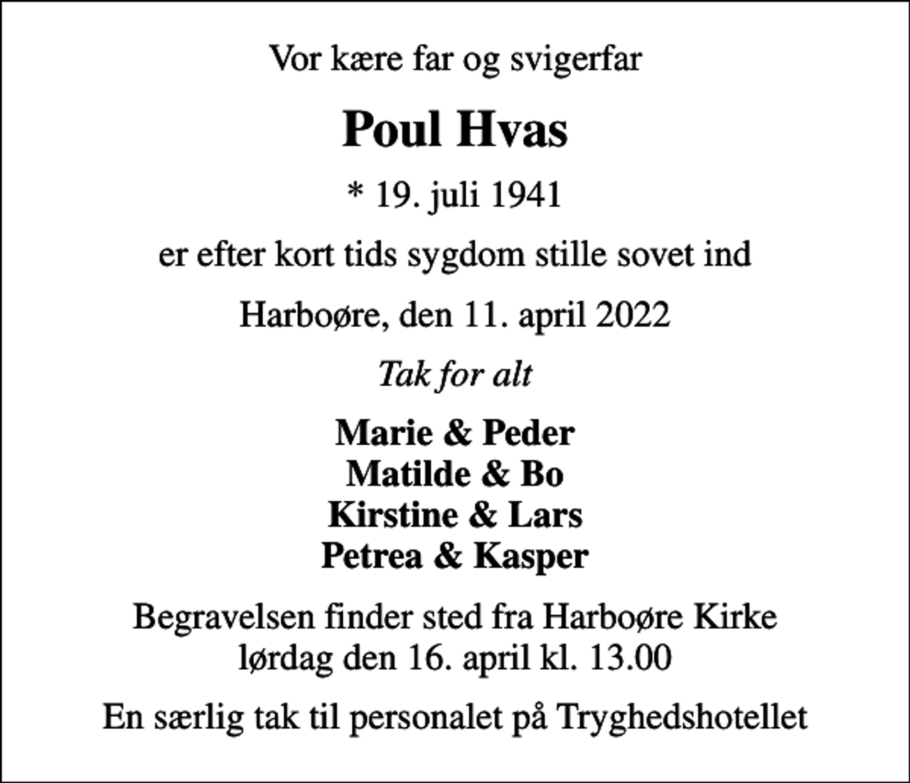 <p>Vor kære far og svigerfar<br />Poul Hvas<br />* 19. juli 1941<br />er efter kort tids sygdom stille sovet ind<br />Harboøre, den 11. april 2022<br />Tak for alt<br />Marie &amp; Peder Matilde &amp; Bo Kirstine &amp; Lars Petrea &amp; Kasper<br />Begravelsen finder sted fra Harboøre Kirke lørdag den 16. april kl. 13.00<br />En særlig tak til personalet på Tryghedshotellet</p>
