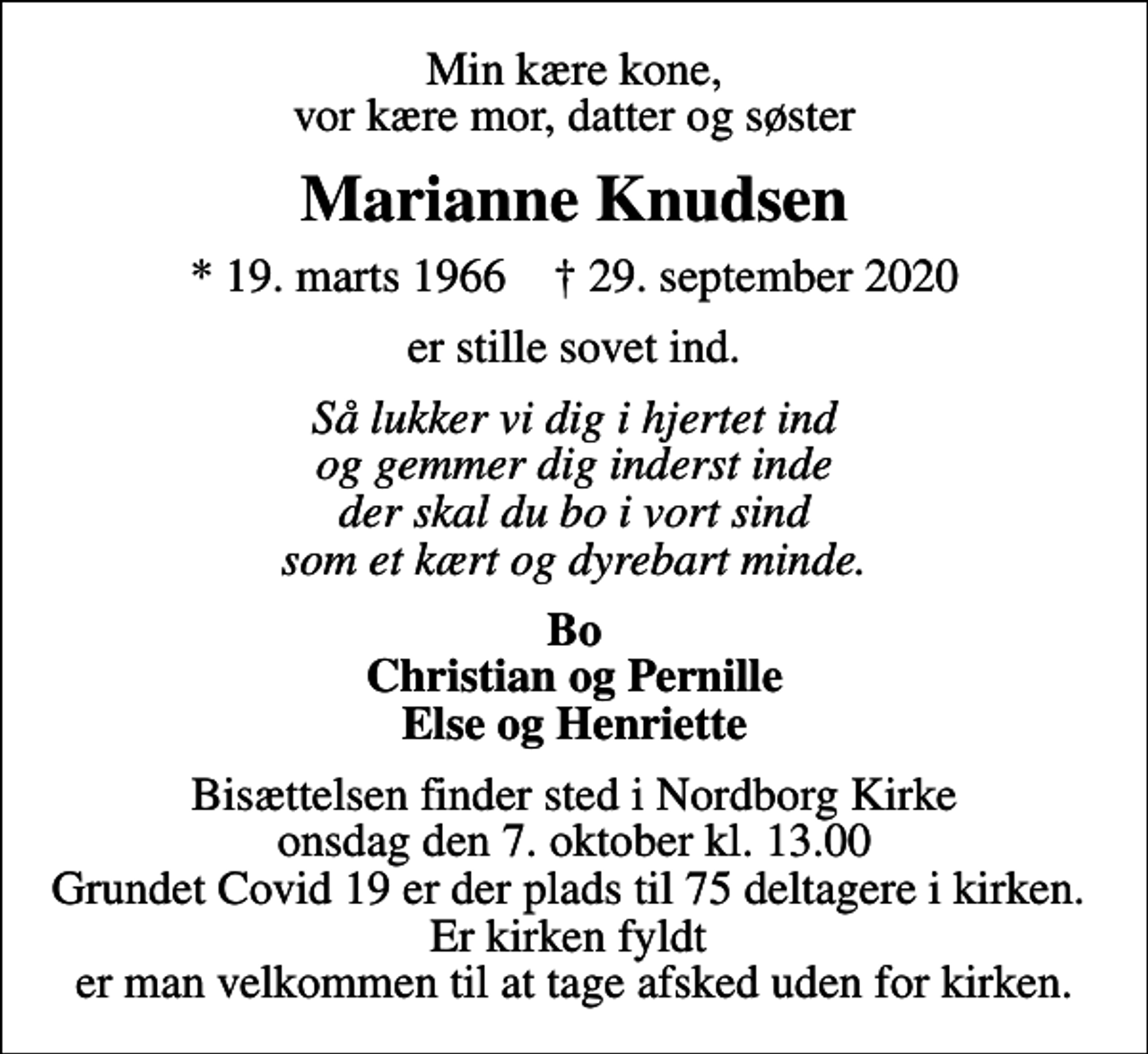<p>Min kære kone, vor kære mor, datter og søster<br />Marianne Knudsen<br />* 19. marts 1966 ✝ 29. september 2020<br />er stille sovet ind.<br />Så lukker vi dig i hjertet ind og gemmer dig inderst inde der skal du bo i vort sind som et kært og dyrebart minde.<br />Bo Christian og Pernille Else og Henriette<br />Bisættelsen finder sted i Nordborg Kirke onsdag den 7. oktober kl. 13.00 Grundet Covid 19 er der plads til 75 deltagere i kirken. Er kirken fyldt er man velkommen til at tage afsked uden for kirken.</p>