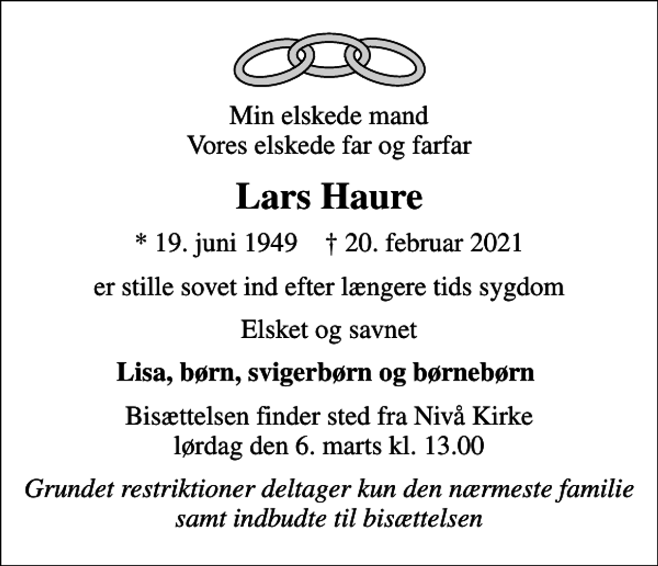 <p>Min elskede mand Vores elskede far og farfar<br />Lars Haure<br />* 19. juni 1949 ✝ 20. februar 2021<br />er stille sovet ind efter længere tids sygdom<br />Elsket og savnet<br />Lisa, børn, svigerbørn og børnebørn<br />Bisættelsen finder sted fra Nivå Kirke lørdag den 6. marts kl. 13.00<br />Grundet restriktioner deltager kun den nærmeste familie samt indbudte til bisættelsen</p>