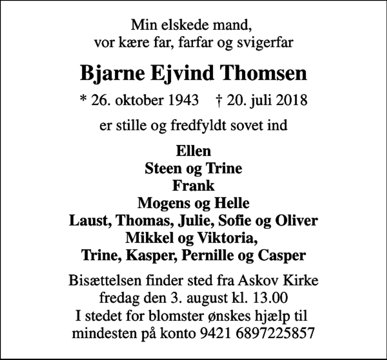 <p>Min elskede mand, vor kære far, farfar og svigerfar<br />Bjarne Ejvind Thomsen<br />* 26. oktober 1943 ✝ 20. juli 2018<br />er stille og fredfyldt sovet ind<br />Ellen Steen og Trine Frank Mogens og Helle Laust, Thomas, Julie, Sofie og Oliver Mikkel og Viktoria, Trine, Kasper, Pernille og Casper<br />Bisættelsen finder sted fra Askov Kirke fredag den 3. august kl. 13.00 I stedet for blomster ønskes hjælp til mindesten på konto 9421 6897225857</p>