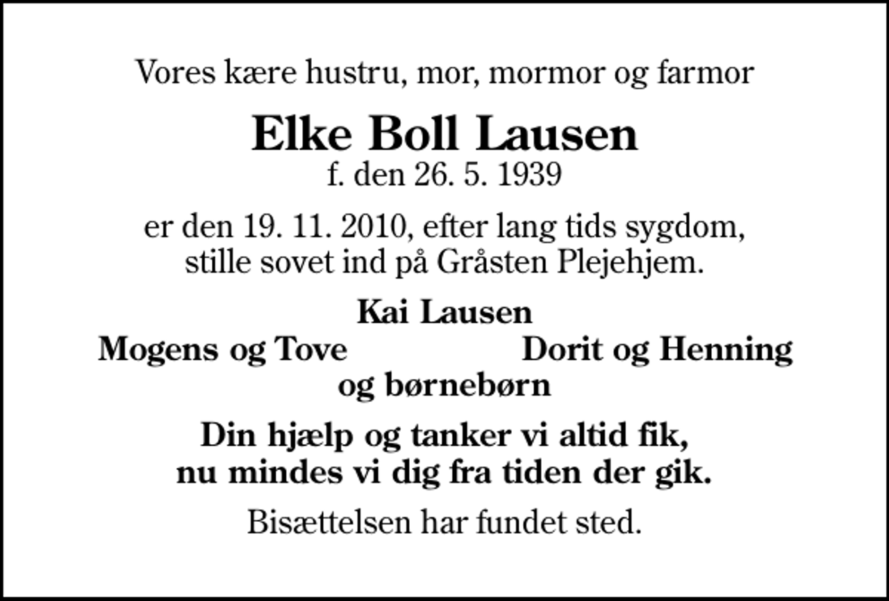 <p>Vores kære hustru, mor, mormor og farmor<br />Elke Boll Lausen<br />f. den 26. 5. 1939<br />er den 19. 11. 2010, efter lang tids sygdom, stille sovet ind på Gråsten Plejehjem.<br />Kai Lausen<br />Mogens og Tove<br />Dorit og Henning<br />Din hjælp og tanker vi altid fik, nu mindes vi dig fra tiden der gik.<br />Bisættelsen har fundet sted.</p>