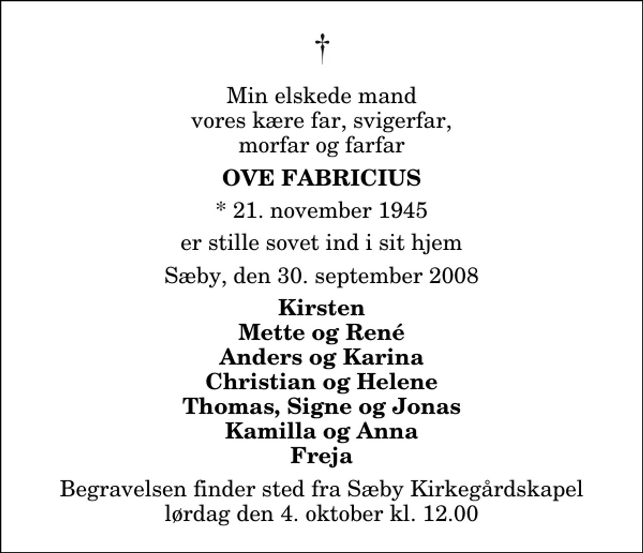 <p>Min elskede mand vores kære far, svigerfar, morfar og farfar<br />Ove Fabricius<br />* 21. november 1945<br />er stille sovet ind i sit hjem<br />Sæby, den 30. september 2008<br />Kirsten Mette og René Anders og Karina Christian og Helene Thomas, Signe og Jonas Kamilla og Anna Freja<br />Begravelsen finder sted fra Sæby Kirkegårdskapel lørdag den 4. oktober kl. 12.00</p>