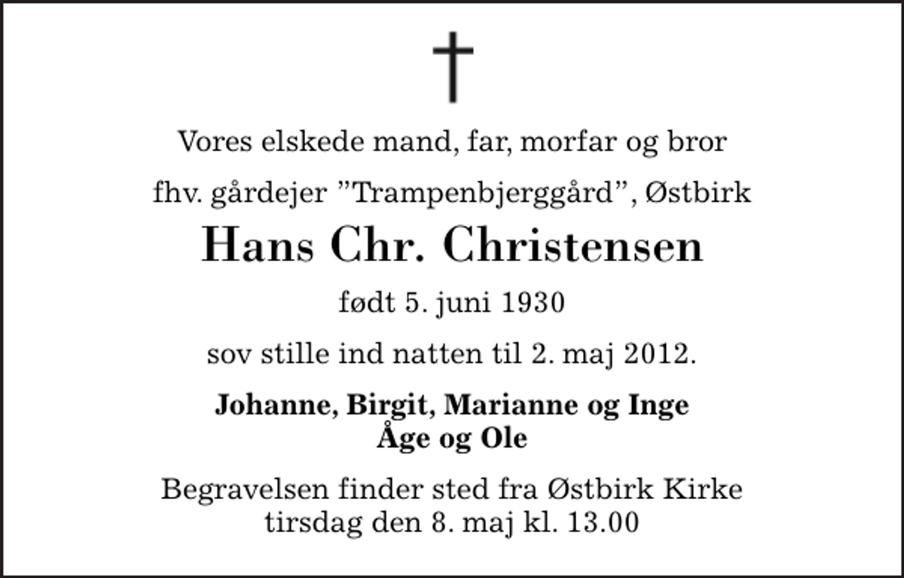 <p>Vores elskede mand, far, morfar og bror<br />fhv. gårdejer Trampenbjerggård, Østbirk<br />Hans Chr. Christensen<br />født 5. juni 1930<br />sov stille ind natten til 2. maj 2012.<br />Johanne, Birgit, Marianne og Inge Åge og Ole<br />Begravelsen finder sted fra Østbirk Kirke tirsdag den 8. maj kl. 13.00</p>