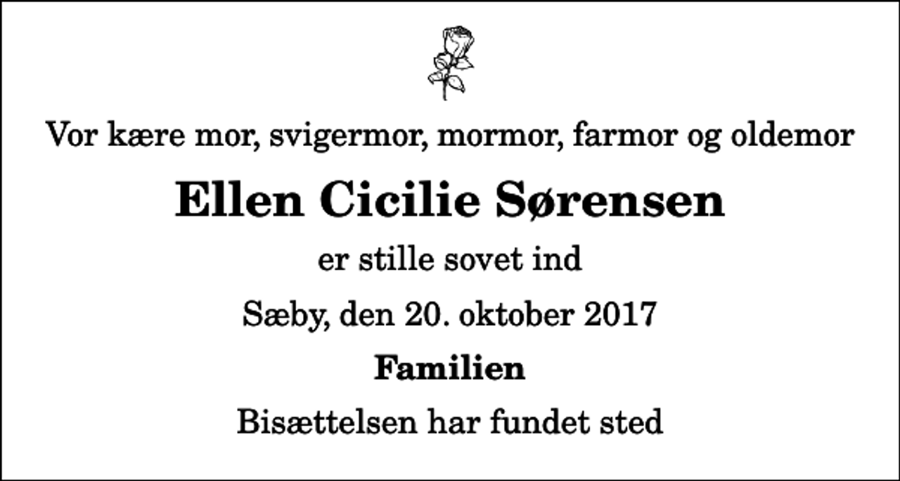 <p>Vor kære mor, svigermor, mormor, farmor og oldemor<br />Ellen Cicilie Sørensen<br />er stille sovet ind<br />Sæby, den 20. oktober 2017<br />Familien<br />Bisættelsen har fundet sted</p>