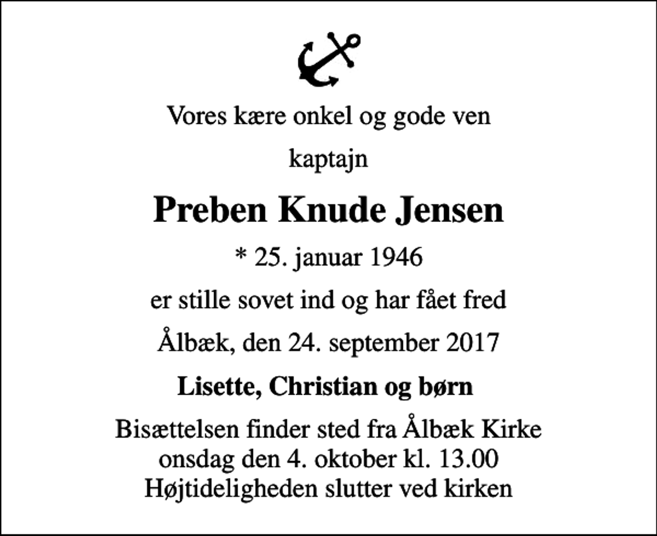 <p>Vores kære onkel og gode ven<br />kaptajn<br />Preben Knude Jensen<br />* 25. januar 1946<br />er stille sovet ind og har fået fred<br />Ålbæk, den 24. september 2017<br />Lisette, Christian og børn<br />Bisættelsen finder sted fra Ålbæk Kirke onsdag den 4. oktober kl. 13.00 Højtideligheden slutter ved kirken</p>