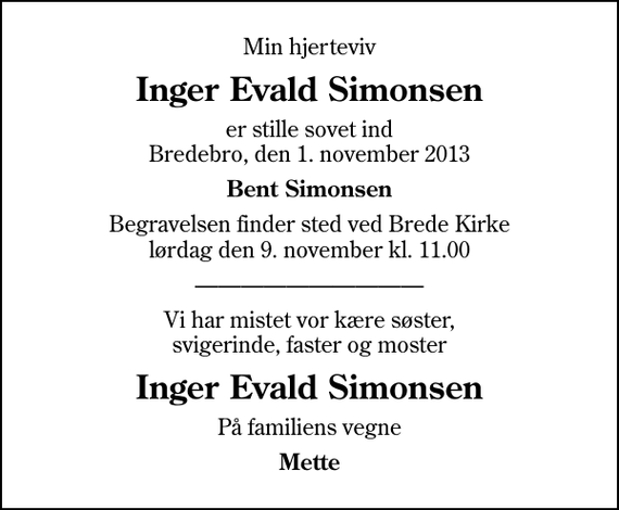 <p>Min hjerteviv<br />Inger Evald Simonsen<br />er stille sovet ind Bredebro, den 1. november 2013<br />Bent Simonsen<br />Begravelsen finder sted ved Brede Kirke lørdag den 9. november kl. 11.00<br />Vi har mistet vor kære søster, svigerinde, faster og moster<br />Inger Evald Simonsen<br />På familiens vegne<br />Mette</p>