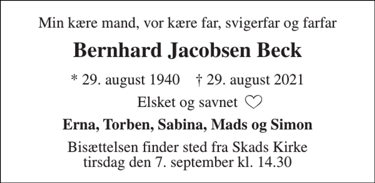 <p>Min kære mand, vor kære far, svigerfar og farfar<br />Bernhard Jacobsen Beck<br />*​ 29. august 1940​ †​ 29. august 2021<br />Elsket og savnet<br />Erna, Torben, Sabina, Mads og Simon<br />Bisættelsen​ finder sted fra Skads Kirke​ tirsdag den 7. september​ kl. 14.30</p>