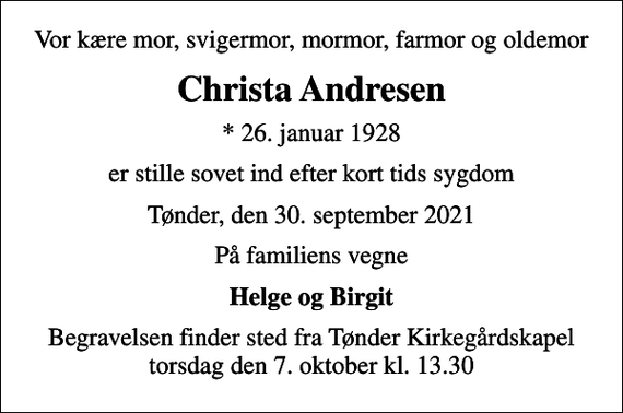 <p>Vor kære mor, svigermor, mormor, farmor og oldemor<br />Christa Andresen<br />* 26. januar 1928<br />er stille sovet ind efter kort tids sygdom<br />Tønder, den 30. september 2021<br />På familiens vegne<br />Helge og Birgit<br />Begravelsen finder sted fra Tønder Kirkegårdskapel torsdag den 7. oktober kl. 13.30</p>