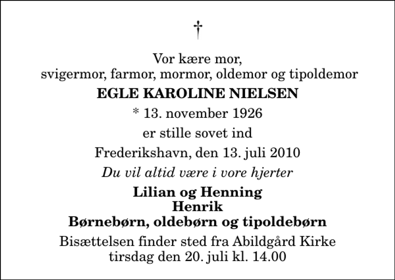 <p>Vor kære mor, svigermor, farmor, mormor, oldemor og tipoldemor<br />Egle Karoline Nielsen<br />* 13. november 1926<br />er stille sovet ind<br />Frederikshavn, den 13. juli 2010<br />Du vil altid være i vore hjerter<br />Lilian og Henning Henrik Børnebørn, oldebørn og tipoldebørn<br />Bisættelsen finder sted fra Abildgård Kirke tirsdag den 20. juli kl. 14.00</p>