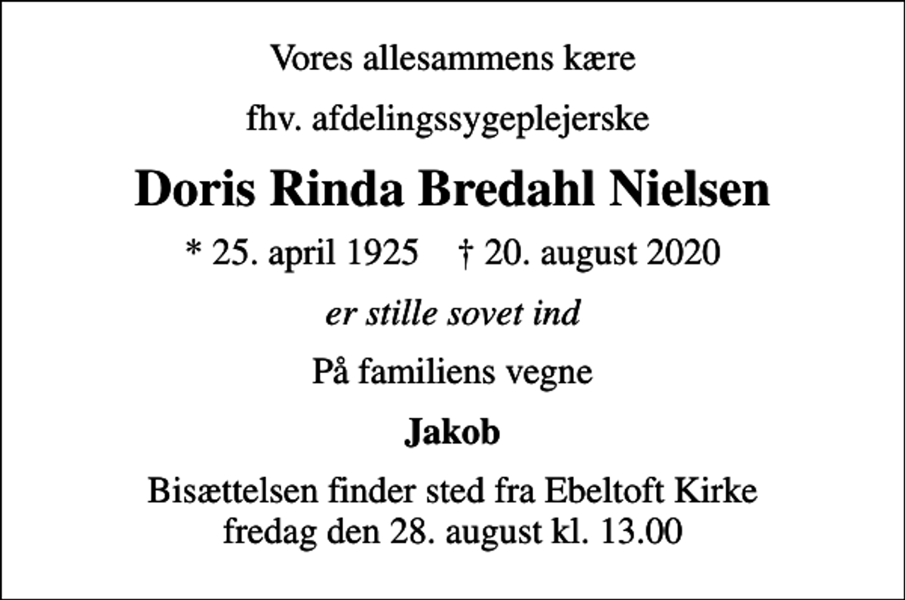 <p>Vores allesammens kære<br />fhv. afdelingssygeplejerske<br />Doris Rinda Bredahl Nielsen<br />* 25. april 1925 ✝ 20. august 2020<br />er stille sovet ind<br />På familiens vegne<br />Jakob<br />Bisættelsen finder sted fra Ebeltoft Kirke fredag den 28. august kl. 13.00</p>