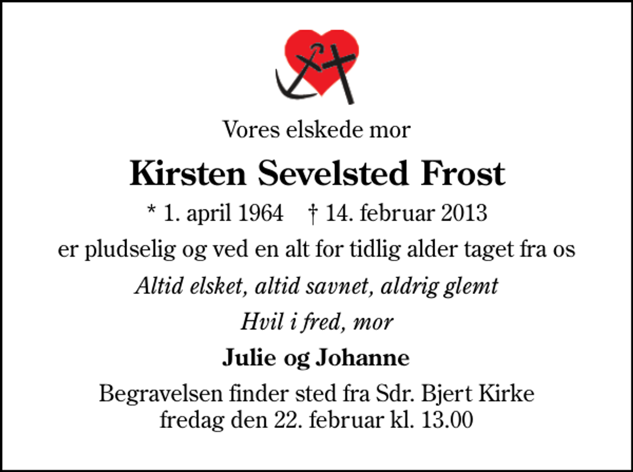 <p>Vores elskede mor<br />Kirsten Sevelsted Frost<br />* 1. april 1964 ✝ 14. februar 2013<br />er pludselig og ved en alt for tidlig alder taget fra os<br />Altid elsket, altid savnet, aldrig glemt<br />Hvil i fred, mor<br />Julie og Johanne<br />Begravelsen finder sted fra Sdr. Bjert Kirke fredag den 22. februar kl. 13.00</p>