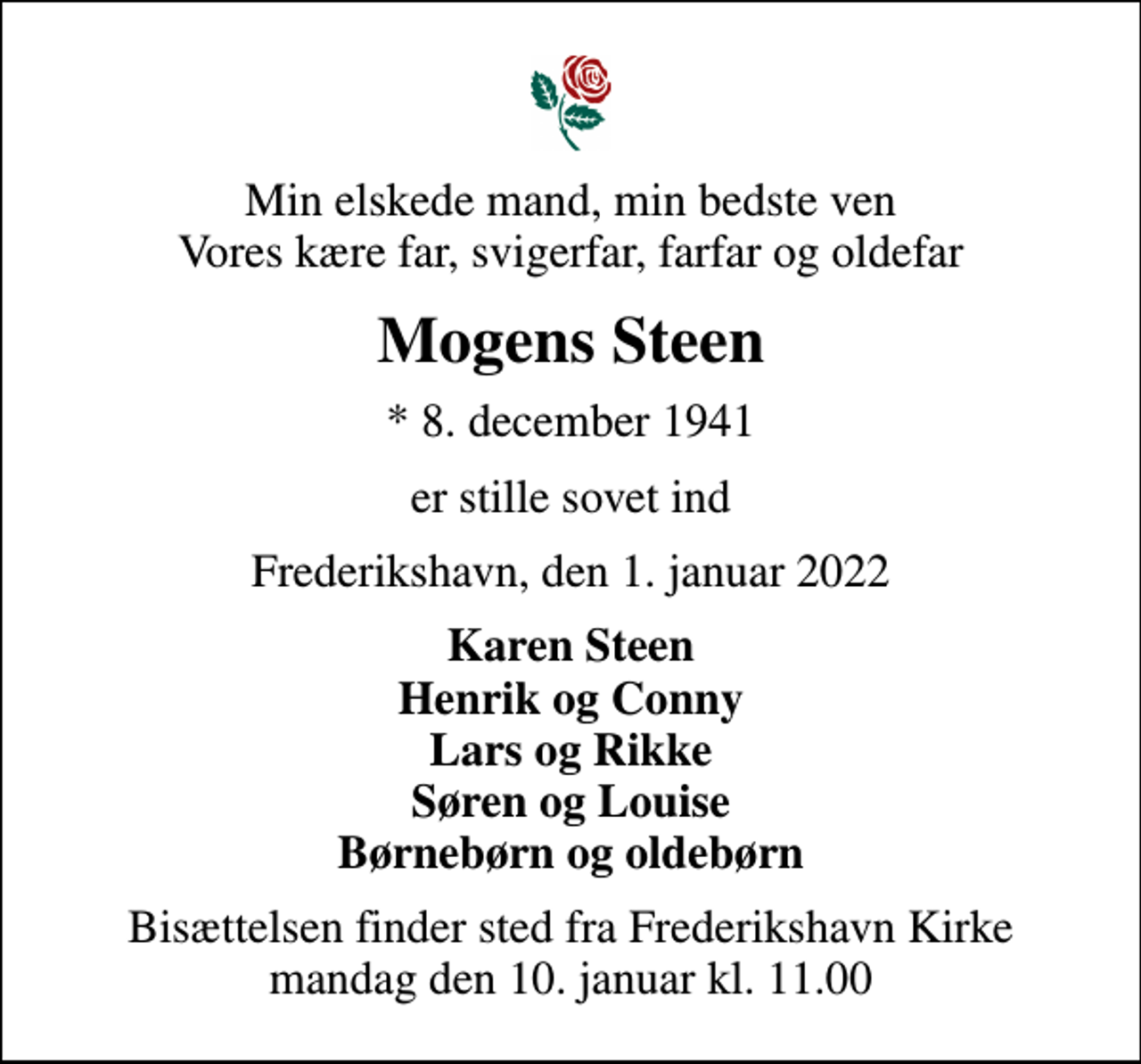 <p>Min elskede mand, min bedste ven Vores kære far, svigerfar, farfar og oldefar<br />Mogens Steen<br />* 8. december 1941<br />er stille sovet ind<br />Frederikshavn, den 1. januar 2022<br />Karen Steen Henrik og Conny Lars og Rikke Søren og Louise Børnebørn og oldebørn<br />Bisættelsen finder sted fra Frederikshavn Kirke mandag den 10. januar kl. 11.00</p>