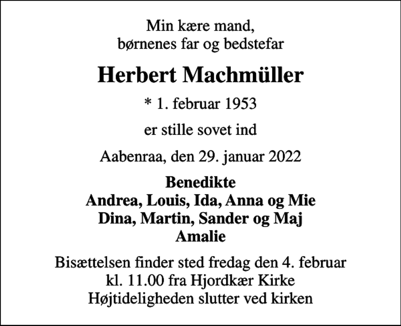 <p>Min kære mand, børnenes far og bedstefar<br />Herbert Machmüller<br />* 1. februar 1953<br />er stille sovet ind<br />Aabenraa, den 29. januar 2022<br />Benedikte Andrea, Louis, Ida, Anna og Mie Dina, Martin, Sander og Maj Amalie<br />Bisættelsen finder sted fredag den 4. februar kl. 11.00 fra Hjordkær Kirke Højtideligheden slutter ved kirken</p>