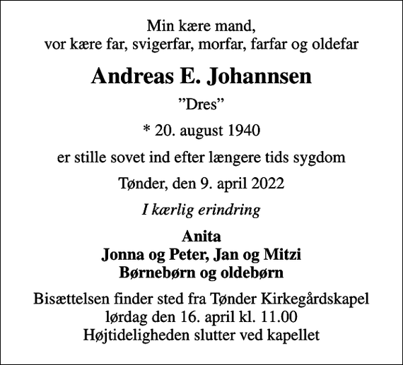 <p>Min kære mand, vor kære far, svigerfar, morfar, farfar og oldefar<br />Andreas E. Johannsen<br />Dres<br />* 20. august 1940<br />er stille sovet ind efter længere tids sygdom<br />Tønder, den 9. april 2022<br />I kærlig erindring<br />Anita Jonna og Peter, Jan og Mitzi Børnebørn og oldebørn<br />Bisættelsen finder sted fra Tønder Kirkegårdskapel lørdag den 16. april kl. 11.00 Højtideligheden slutter ved kapellet</p>