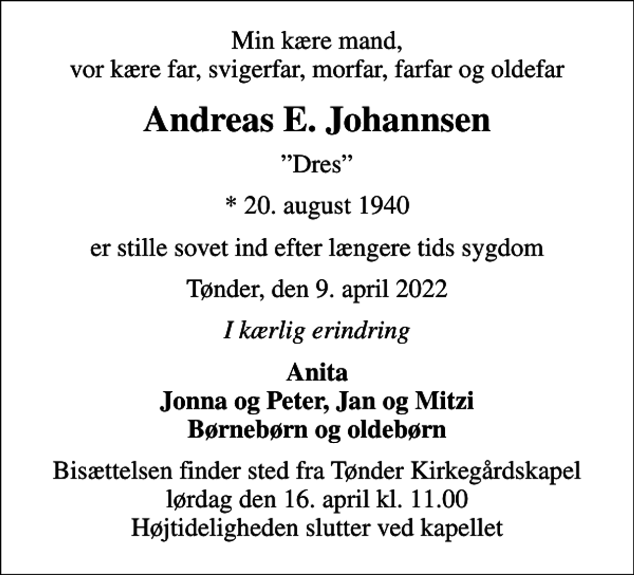 <p>Min kære mand, vor kære far, svigerfar, morfar, farfar og oldefar<br />Andreas E. Johannsen<br />Dres<br />* 20. august 1940<br />er stille sovet ind efter længere tids sygdom<br />Tønder, den 9. april 2022<br />I kærlig erindring<br />Anita Jonna og Peter, Jan og Mitzi Børnebørn og oldebørn<br />Bisættelsen finder sted fra Tønder Kirkegårdskapel lørdag den 16. april kl. 11.00 Højtideligheden slutter ved kapellet</p>