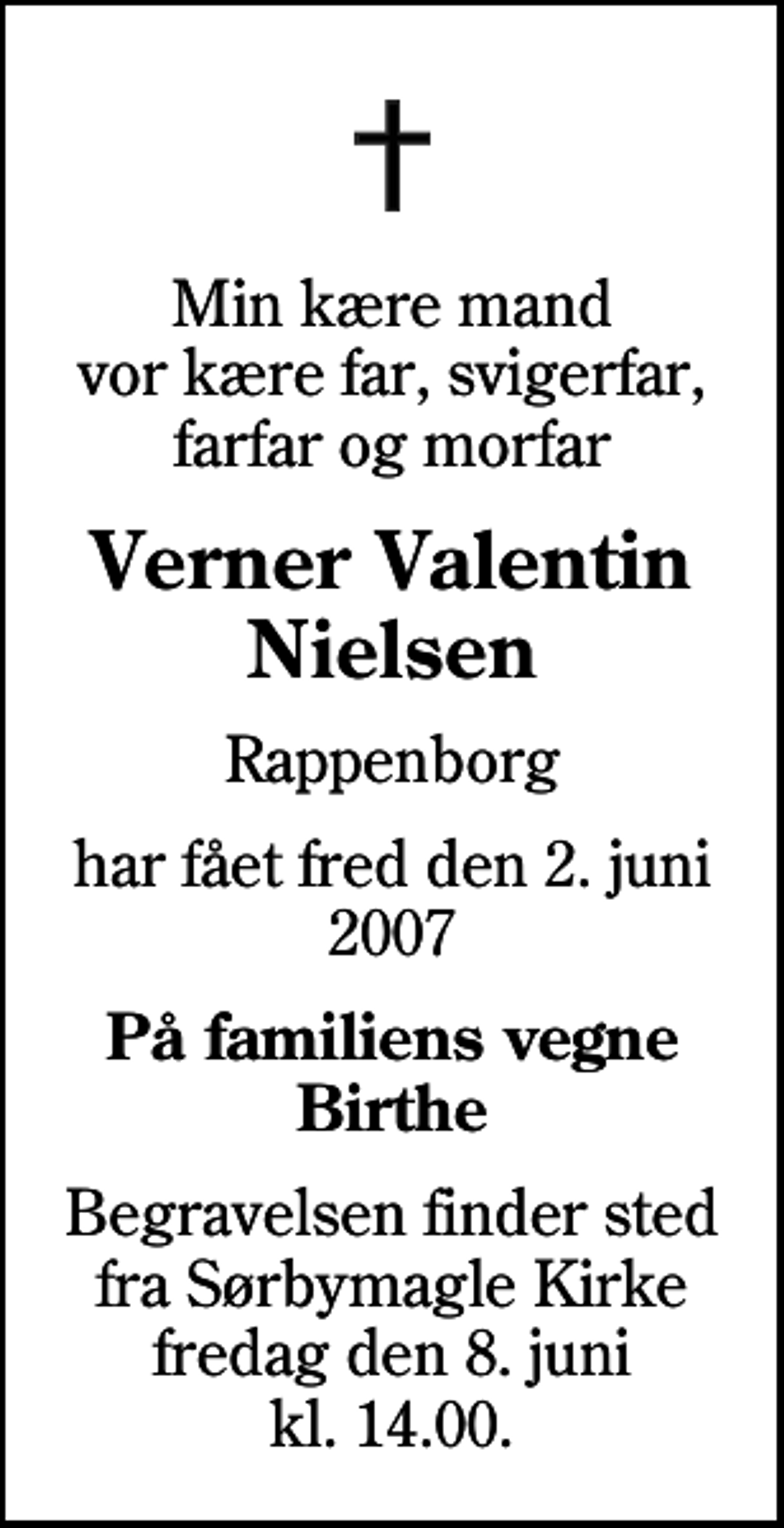 <p>Min kære mand vor kære far, svigerfar, farfar og morfar<br />Verner Valentin Nielsen<br />Rappenborg<br />har fået fred den 2. juni 2007<br />På familiens vegne Birthe<br />Begravelsen finder sted fra Sørbymagle Kirke fredag den 8. juni kl. 14.00</p>