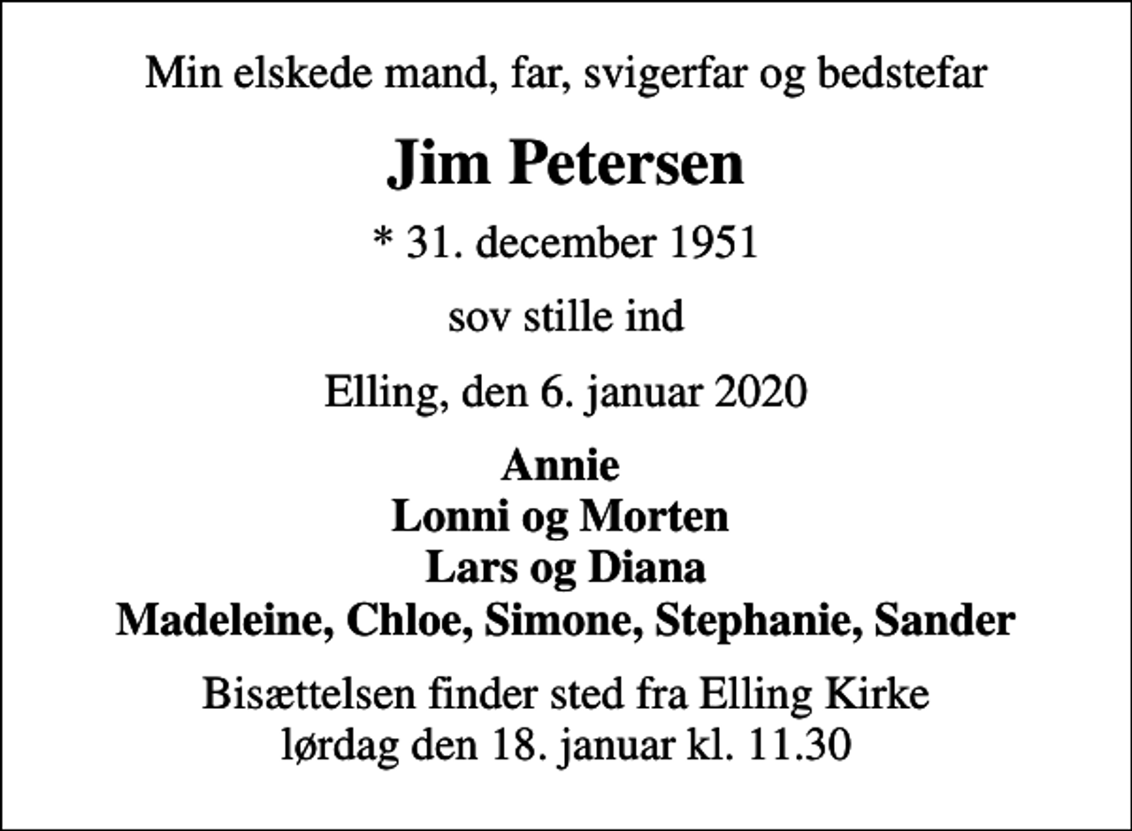 <p>Min elskede mand, far, svigerfar og bedstefar<br />Jim Petersen<br />* 31. december 1951<br />sov stille ind<br />Elling, den 6. januar 2020<br />Annie Lonni og Morten Lars og Diana Madeleine, Chloe, Simone, Stephanie, Sander<br />Bisættelsen finder sted fra Elling Kirke lørdag den 18. januar kl. 11.30</p>