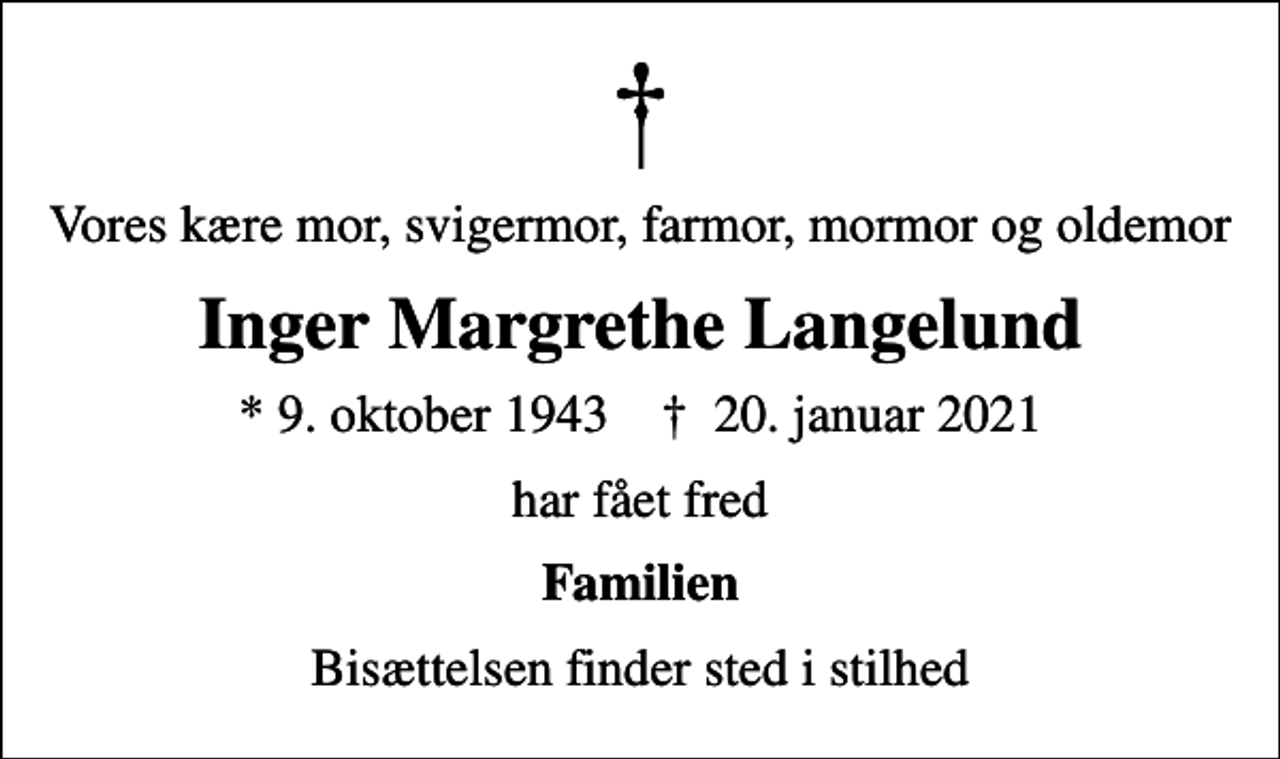 <p>Vores kære mor, svigermor, farmor, mormor og oldemor<br />Inger Margrethe Langelund<br />* 9. oktober 1943 ✝ 20. januar 2021<br />har fået fred<br />Familien<br />Bisættelsen finder sted i stilhed</p>