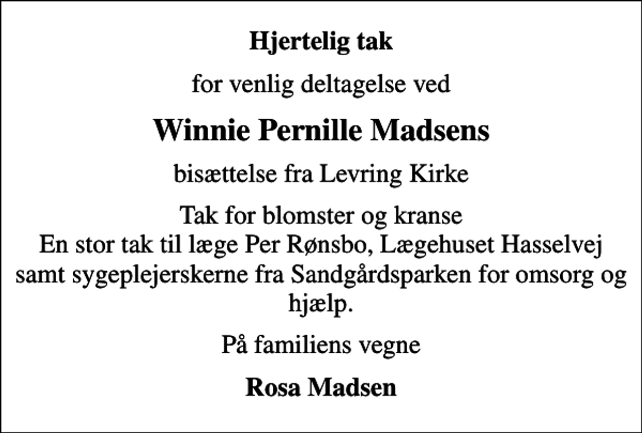 <p>Hjertelig tak<br />for venlig deltagelse ved<br />Winnie Pernille Madsens<br />bisættelse fra Levring Kirke<br />Tak for blomster og kranse En stor tak til læge Per Rønsbo, Lægehuset Hasselvej samt sygeplejerskerne fra Sandgårdsparken for omsorg og hjælp.<br />På familiens vegne<br />Rosa Madsen</p>