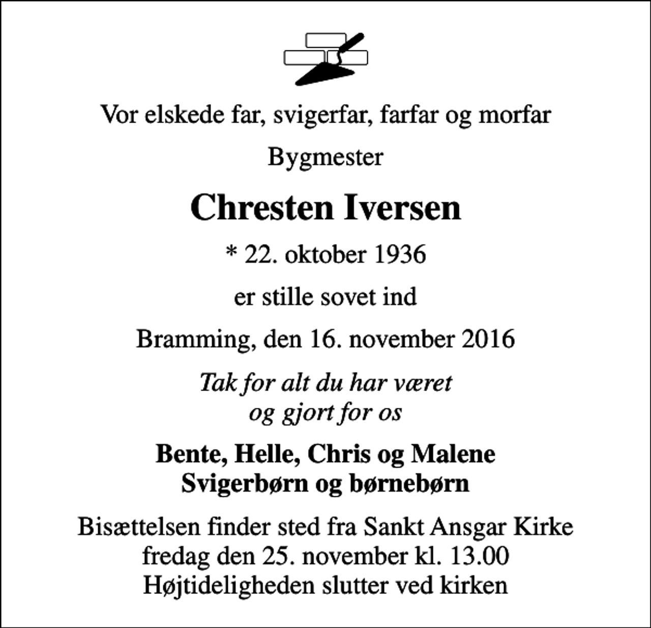 <p>Vor elskede far, svigerfar, farfar og morfar<br />Bygmester<br />Chresten Iversen<br />* 22. oktober 1936<br />er stille sovet ind<br />Bramming, den 16. november 2016<br />Tak for alt du har været og gjort for os<br />Bente, Helle, Chris og Malene Svigerbørn og børnebørn<br />Bisættelsen finder sted fra Sankt Ansgar Kirke fredag den 25. november kl. 13.00 Højtideligheden slutter ved kirken</p>