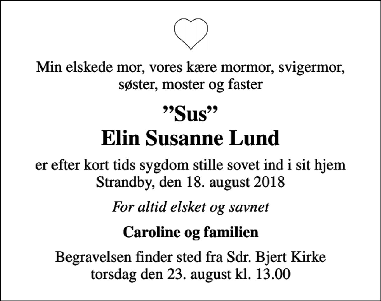 <p>Min elskede mor, vores kære mormor, svigermor, søster, moster og faster<br />Sus Elin Susanne Lund<br />er efter kort tids sygdom stille sovet ind i sit hjem Strandby, den 18. august 2018<br />For altid elsket og savnet<br />Caroline og familien<br />Begravelsen finder sted fra Sdr. Bjert Kirke torsdag den 23. august kl. 13.00</p>