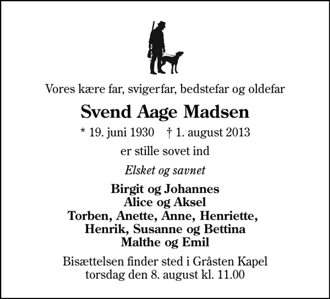 <p>Vores kære far, svigerfar, bedstefar og oldefar<br />Svend Aage Madsen<br />* 19. juni 1930 ✝ 1. august 2013<br />er stille sovet ind<br />Elsket og savnet<br />Birgit og Johannes Alice og Aksel Torben, Anette, Anne, Henriette, Henrik, Susanne og Bettina Malthe og Emil<br />Bisættelsen finder sted i Gråsten Kapel torsdag den 8. august kl. 11.00</p>