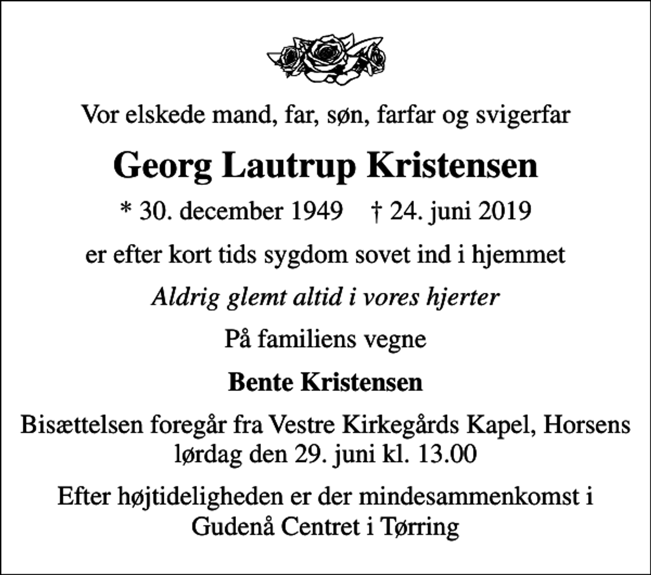 <p>Vor elskede mand, far, søn, farfar og svigerfar<br />Georg Lautrup Kristensen<br />* 30. december 1949 ✝ 24. juni 2019<br />er efter kort tids sygdom sovet ind i hjemmet<br />Aldrig glemt altid i vores hjerter<br />På familiens vegne<br />Bente Kristensen<br />Bisættelsen foregår fra Vestre Kirkegårds Kapel, Horsens lørdag den 29. juni kl. 13.00<br />Efter højtideligheden er der mindesammenkomst i Gudenå Centret i Tørring</p>