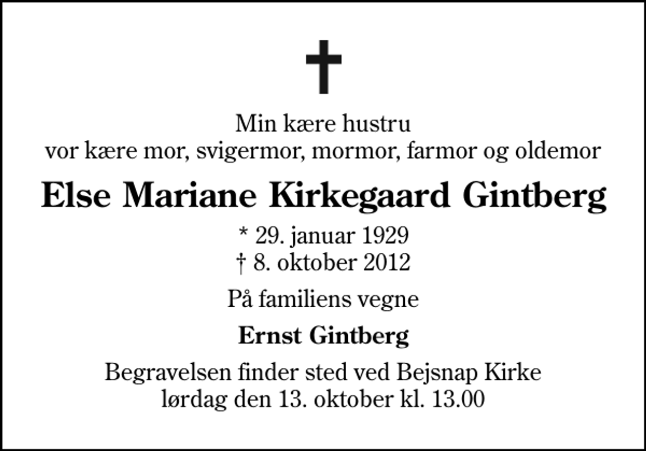 <p>Min kære hustru vor kære mor, svigermor, mormor, farmor og oldemor<br />Else Mariane Kirkegaard Gintberg<br />* 29. januar 1929<br />✝ 8. oktober 2012<br />På familiens vegne<br />Ernst Gintberg<br />Begravelsen finder sted ved Bejsnap Kirke lørdag den 13. oktober kl. 13.00</p>