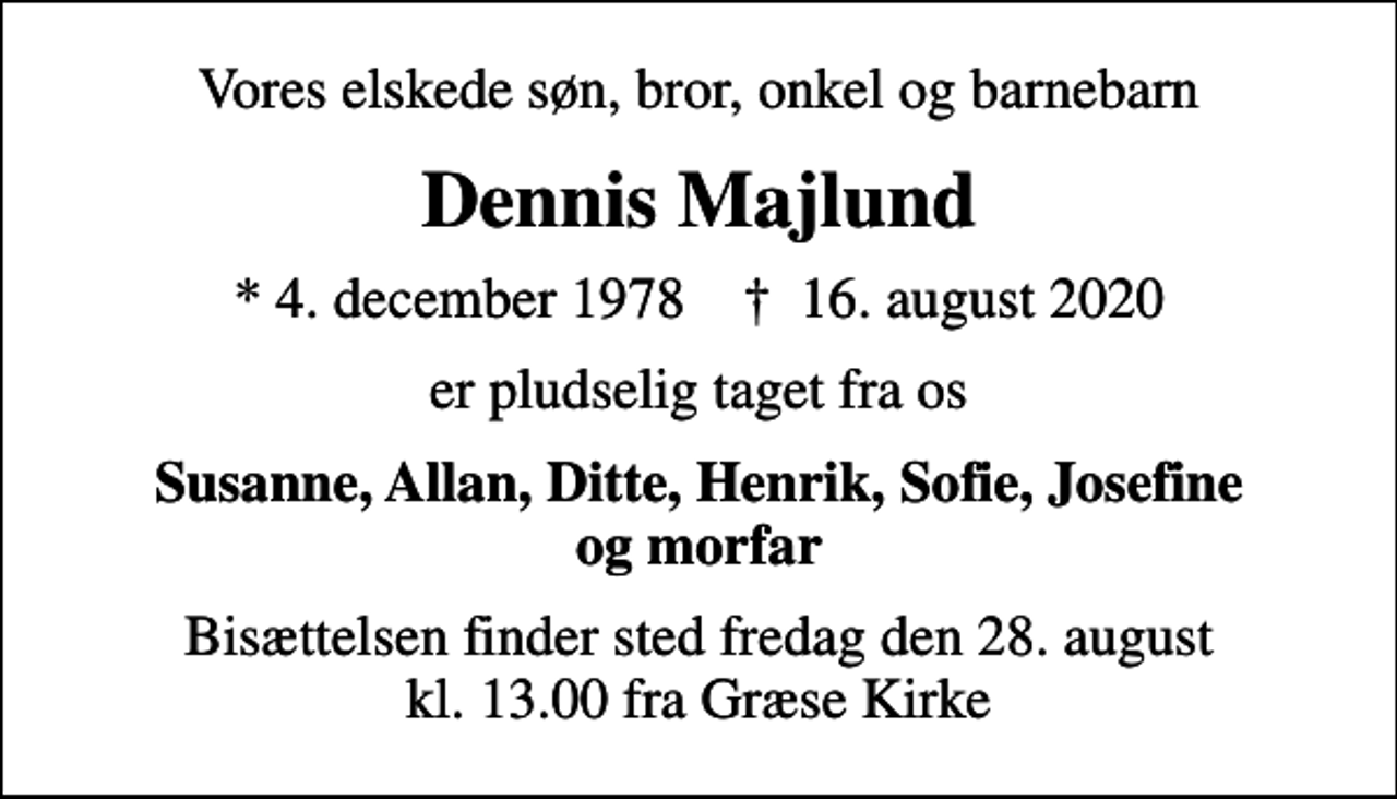 <p>Vores elskede søn, bror, onkel og barnebarn<br />Dennis Majlund<br />* 4. december 1978 ✝ 16. august 2020<br />er pludselig taget fra os<br />Susanne, Allan, Ditte, Henrik, Sofie, Josefine og morfar<br />Bisættelsen finder sted fredag den 28. august kl. 13.00 fra Græse Kirke</p>