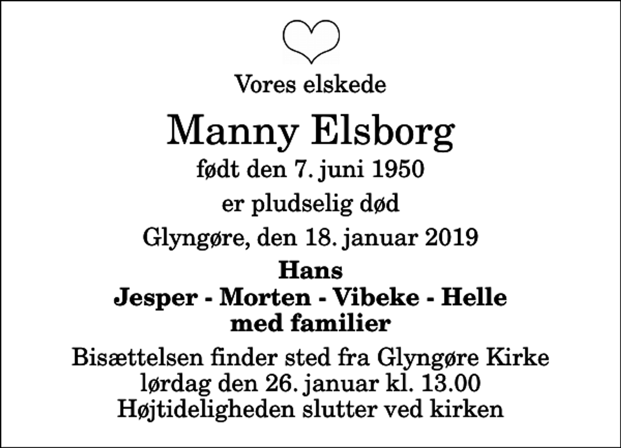 <p>Vores elskede<br />Manny Elsborg<br />født den 7. juni 1950<br />er pludselig død<br />Glyngøre, den 18. januar 2019<br />Hans Jesper - Morten - Vibeke - Helle med familier<br />Bisættelsen finder sted fra Glyngøre Kirke lørdag den 26. januar kl. 13.00 Højtideligheden slutter ved kirken</p>