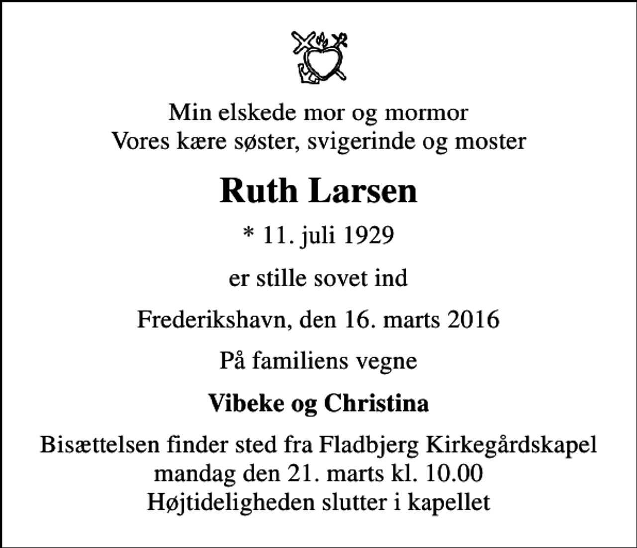 <p>Min elskede mor og mormor Vores kære søster, svigerinde og moster<br />Ruth Larsen<br />* 11. juli 1929<br />er stille sovet ind<br />Frederikshavn, den 16. marts 2016<br />På familiens vegne<br />Vibeke og Christina<br />Bisættelsen finder sted fra Fladbjerg Kirkegårdskapel mandag den 21. marts kl. 10.00 Højtideligheden slutter i kapellet</p>