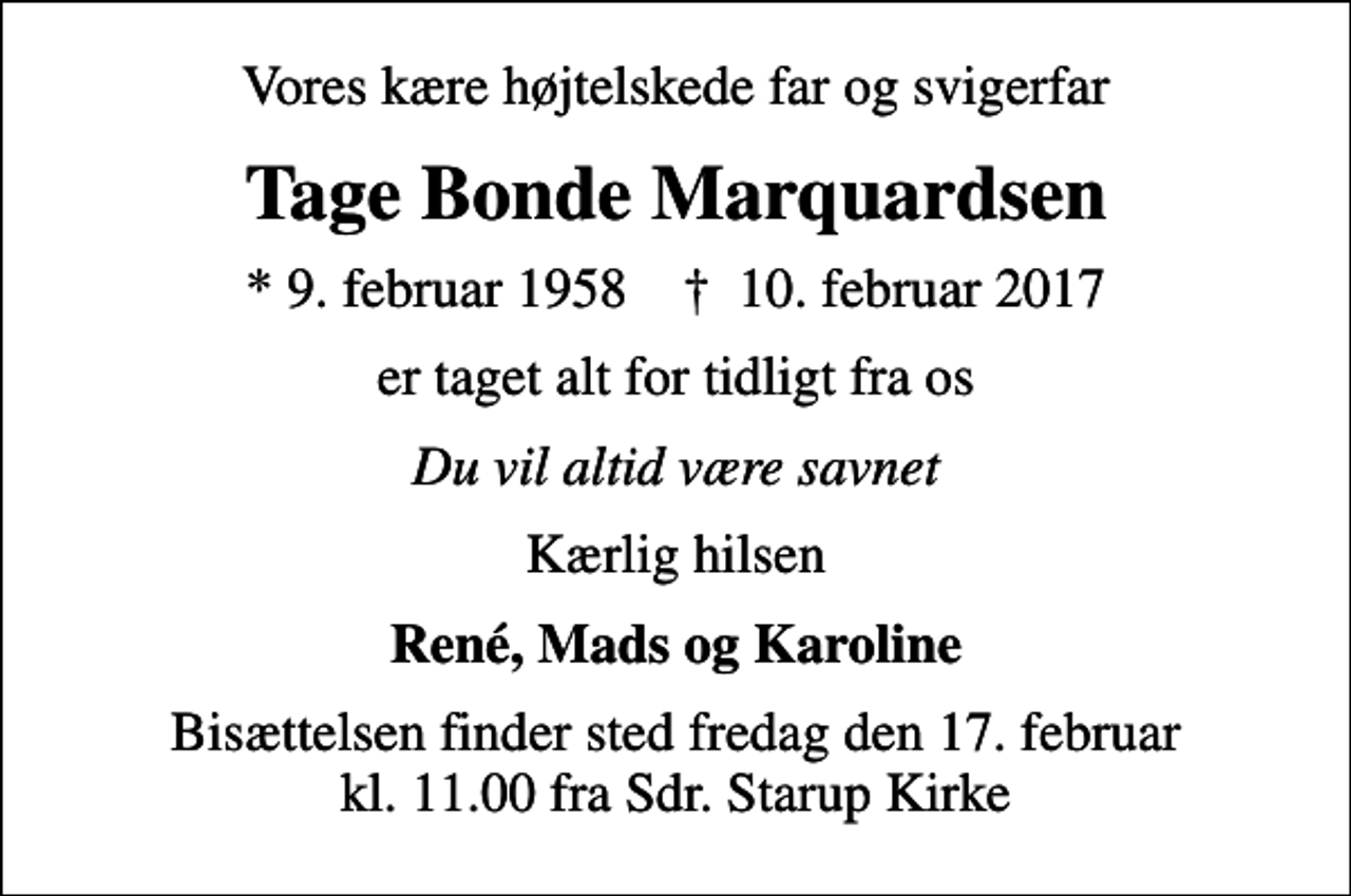 <p>Vores kære højtelskede far og svigerfar<br />Tage Bonde Marquardsen<br />* 9. februar 1958 ✝ 10. februar 2017<br />er taget alt for tidligt fra os<br />Du vil altid være savnet<br />Kærlig hilsen<br />René, Mads og Karoline<br />Bisættelsen finder sted fredag den 17. februar kl. 11.00 fra Sdr. Starup Kirke</p>