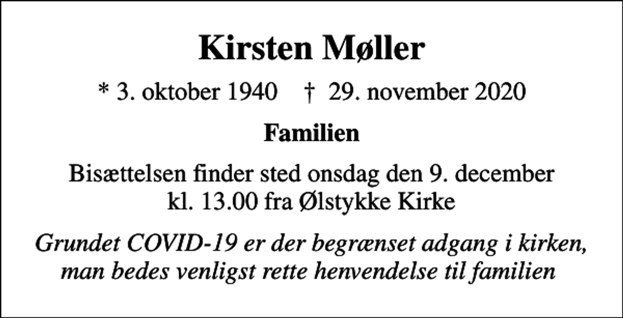 <p>Kirsten Møller<br />* 3. oktober 1940 ✝ 29. november 2020<br />Familien<br />Bisættelsen finder sted onsdag den 9. december kl. 13.00 fra Ølstykke Kirke<br />Grundet COVID-19 er der begrænset adgang i kirken, man bedes venligst rette henvendelse til familien</p>