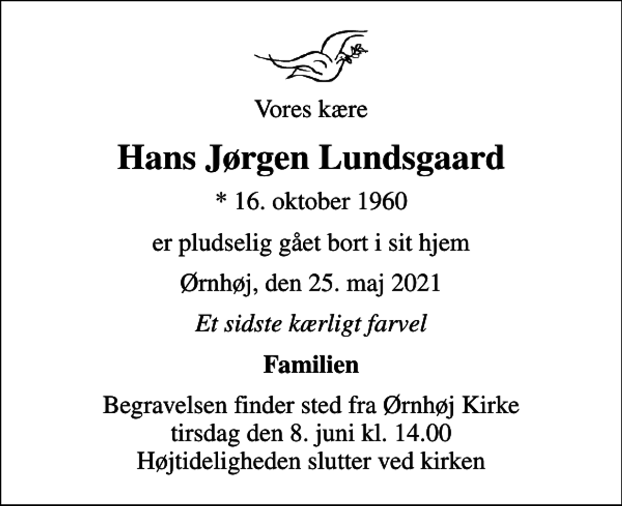 <p>Vores kære<br />Hans Jørgen Lundsgaard<br />* 16. oktober 1960<br />er pludselig gået bort i sit hjem<br />Ørnhøj, den 25. maj 2021<br />Et sidste kærligt farvel<br />Familien<br />Begravelsen finder sted fra Ørnhøj Kirke tirsdag den 8. juni kl. 14.00 Højtideligheden slutter ved kirken</p>