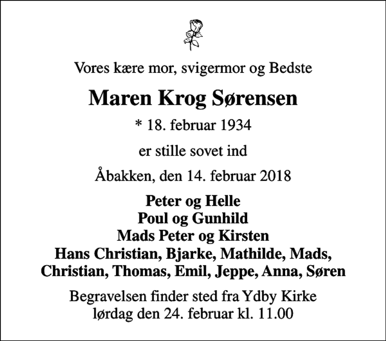 <p>Vores kære mor, svigermor og Bedste<br />Maren Krog Sørensen<br />* 18. februar 1934<br />er stille sovet ind<br />Åbakken, den 14. februar 2018<br />Peter og Helle Poul og Gunhild Mads Peter og Kirsten Hans Christian, Bjarke, Mathilde, Mads, Christian, Thomas, Emil, Jeppe, Anna, Søren<br />Begravelsen finder sted fra Ydby Kirke lørdag den 24. februar kl. 11.00</p>