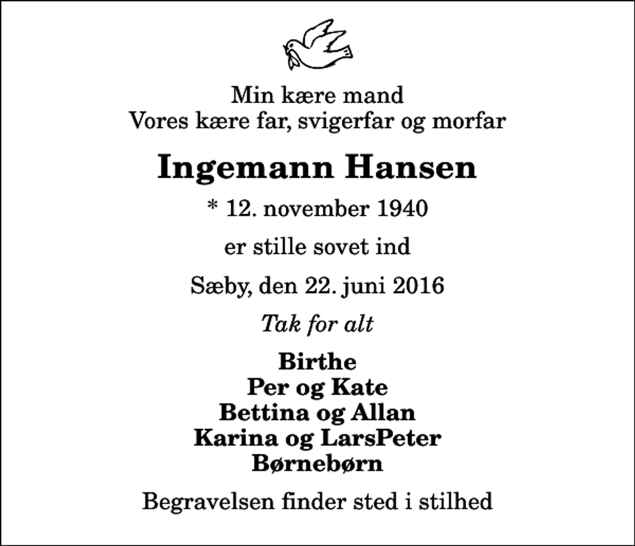 <p>Min kære mand Vores kære far, svigerfar og morfar<br />Ingemann Hansen<br />* 12. november 1940<br />er stille sovet ind<br />Sæby, den 22. juni 2016<br />Tak for alt<br />Birthe Per og Kate Bettina og Allan Karina og LarsPeter Børnebørn<br />Begravelsen finder sted i stilhed</p>