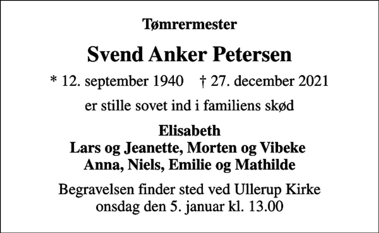 <p>Tømrermester<br />Svend Anker Petersen<br />* 12. september 1940 ✝ 27. december 2021<br />er stille sovet ind i familiens skød<br />Elisabeth Lars og Jeanette, Morten og Vibeke Anna, Niels, Emilie og Mathilde<br />Begravelsen finder sted ved Ullerup Kirke onsdag den 5. januar 2022 kl. 13.00</p>
