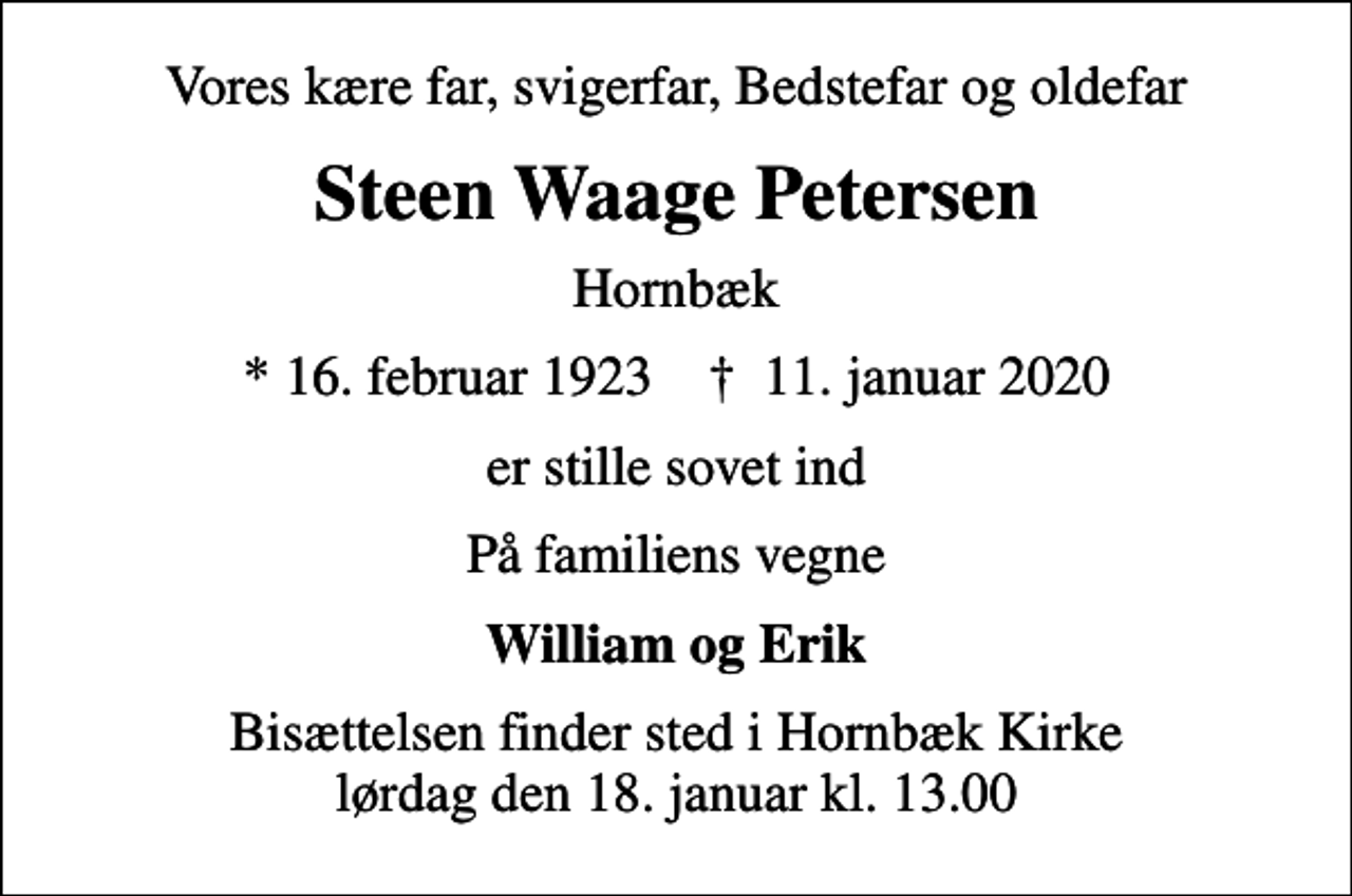 <p>Vores kære far, svigerfar, Bedstefar og oldefar<br />Steen Waage Petersen<br />Hornbæk<br />* 16. februar 1923 ✝ 11. januar 2020<br />er stille sovet ind<br />På familiens vegne<br />William og Erik<br />Bisættelsen finder sted i Hornbæk Kirke lørdag den 18. januar kl. 13.00</p>