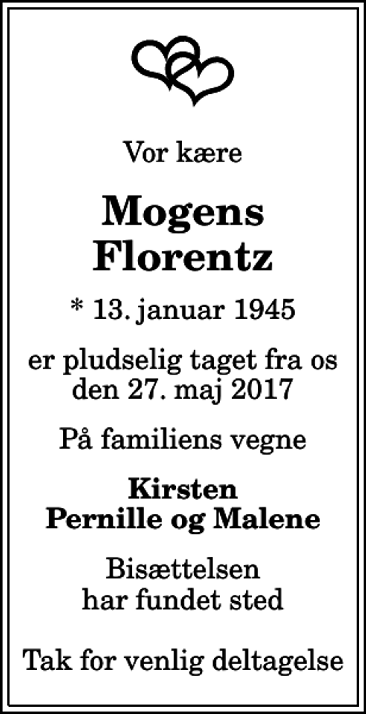 <p>Vor kære<br />Mogens Florentz<br />* 13. januar 1945<br />er pludselig taget fra os den 27. maj 2017<br />På familiens vegne<br />Kirsten Pernille og Malene<br />Bisættelsen har fundet sted Tak for venlig deltagelse</p>