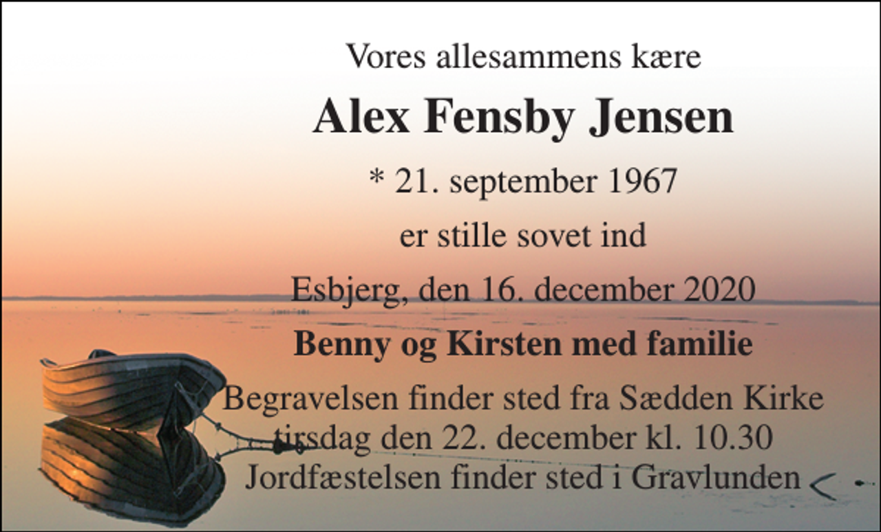 <p>Vores allesammens kære<br />Alex Fensby Jensen<br />* 21. september 1967<br />er stille sovet ind<br />Esbjerg, den 16. december 2020<br />Benny og Kirsten med familie<br />Begravelsen finder sted fra Sædden Kirke tirsdag den 22. december kl. 10.30 Jordfæstelsen finder sted i Gravlunden</p>