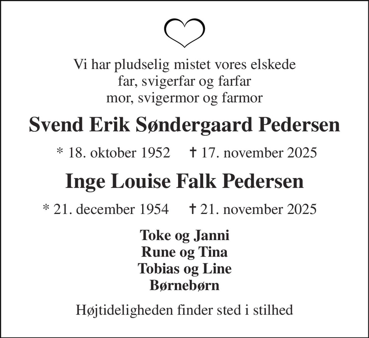 Vi har pludselig mistet vores elskede far, svigerfar og farfar mor, svigermor og farmor 
Svend Erik Søndergaard Pedersen 
*​ 18. oktober 1952​     ✝​ 17. november 2025 
Inge Louise Falk Pedersen 
* 21. december 1954   
✝​ 21. november 2025 
Toke og Janni Rune og Tina Tobias og Line Børnebørn 
Højtideligheden finder sted i stilhed