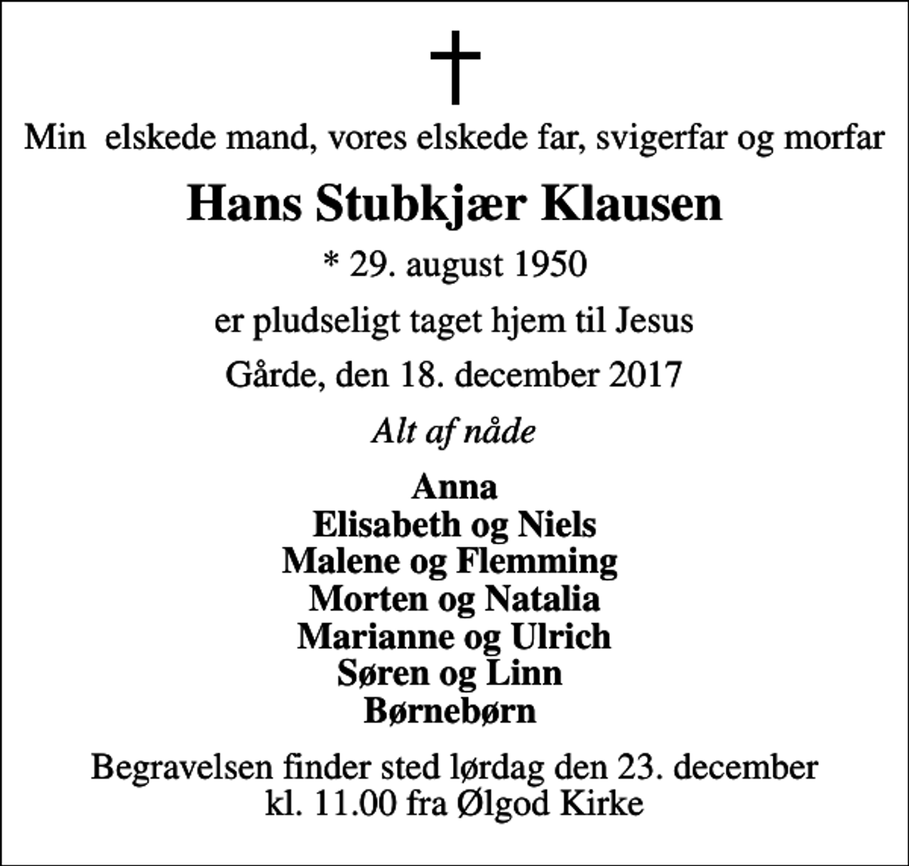 <p>Min elskede mand, vores elskede far, svigerfar og morfar<br />Hans Stubkjær Klausen<br />* 29. august 1950<br />er pludseligt taget hjem til Jesus<br />Gårde, den 18. december 2017<br />Alt af nåde<br />Anna Elisabeth og Niels Malene og Flemming Morten og Natalia Marianne og Ulrich Søren og Linn Børnebørn<br />Begravelsen finder sted lørdag den 23. december kl. 11.00 fra Ølgod Kirke</p>