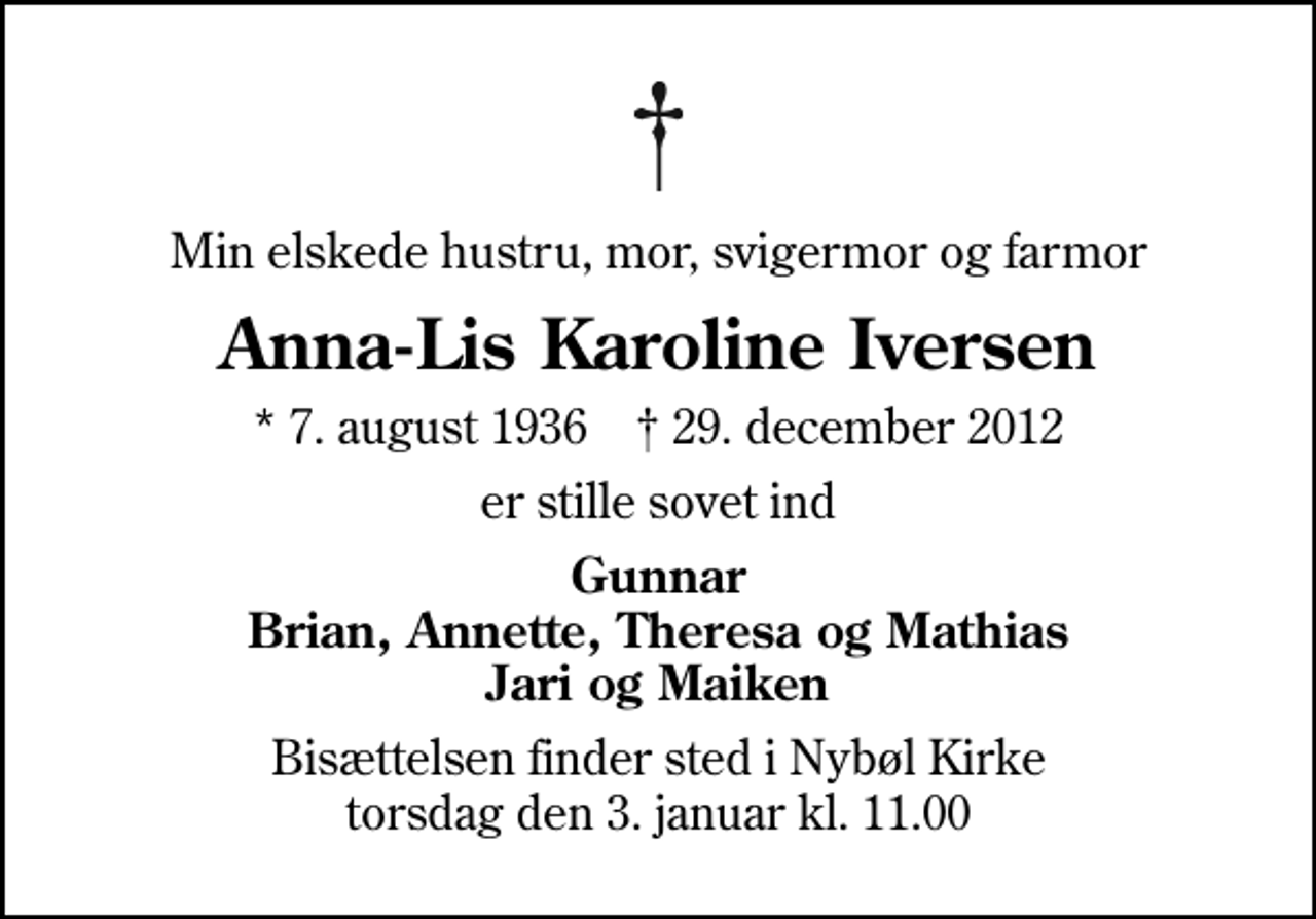 <p>Min elskede hustru, mor, svigermor og farmor<br />Anna-Lis Karoline Iversen<br />* 7. august 1936 ✝ 29. december 2012<br />er stille sovet ind<br />Gunnar Brian, Annette, Theresa og Mathias Jari og Maiken<br />Bisættelsen finder sted i Nybøl Kirke torsdag den 3. januar kl. 11.00</p>