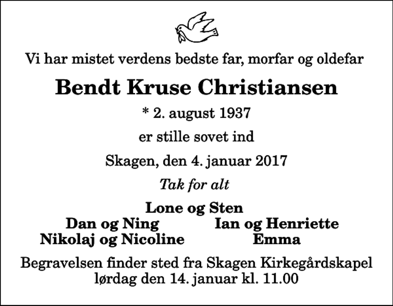 <p>Vi har mistet verdens bedste far, morfar og oldefar<br />Bendt Kruse Christiansen<br />* 2. august 1937<br />er stille sovet ind<br />Skagen, den 4. januar 2017<br />Tak for alt<br />Lone og Sten<br />Dan og Ning<br />Ian og Henriette<br />Nikolaj og Nicoline<br />Emma<br />Begravelsen finder sted fra Skagen Kirkegårdskapel lørdag den 14. januar kl. 11.00</p>