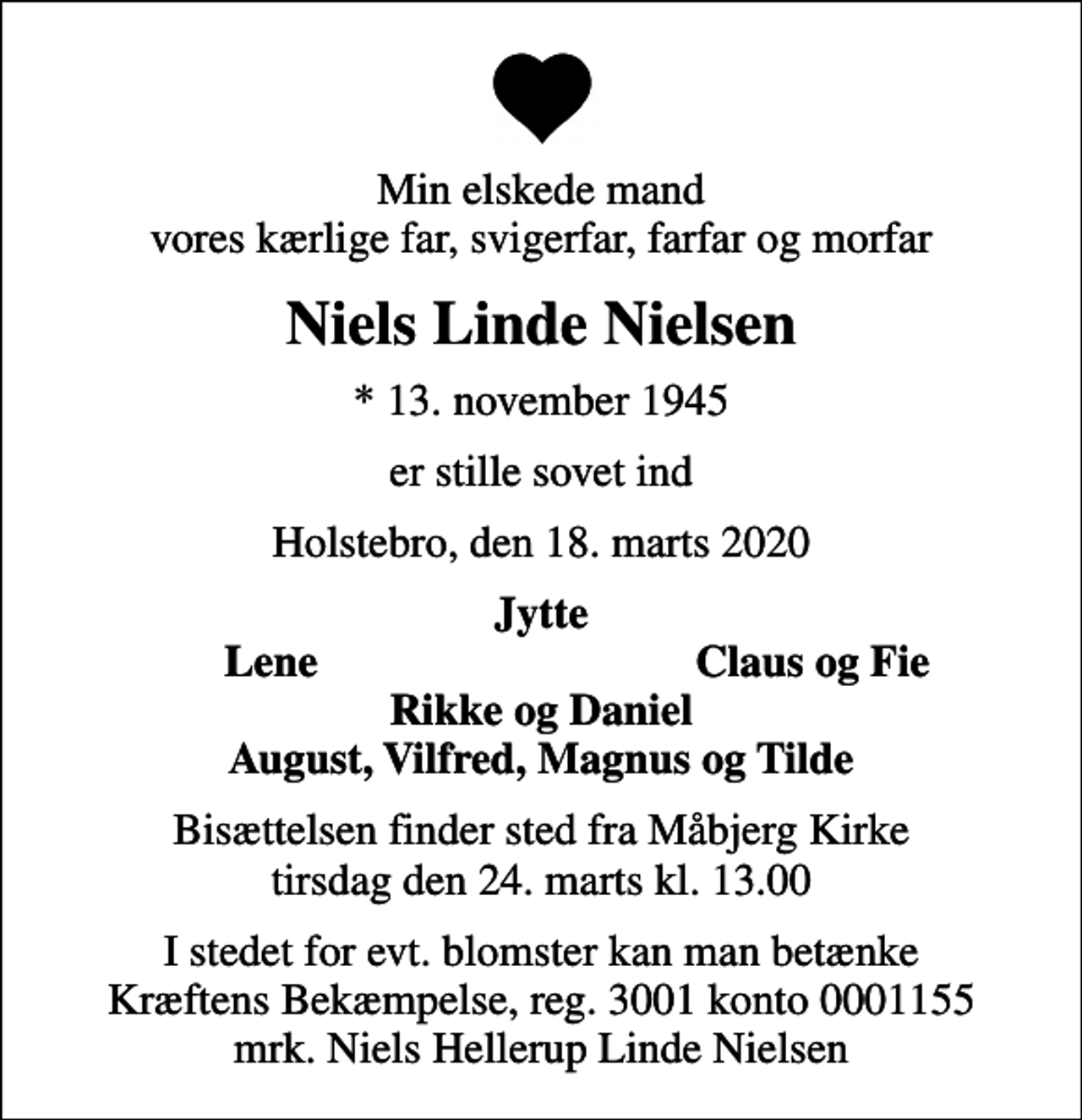 <p>Min elskede mand vores kærlige far, svigerfar, farfar og morfar<br />Niels Linde Nielsen<br />* 13. november 1945<br />er stille sovet ind<br />Holstebro, den 18. marts 2020<br />Jytte<br />Lene<br />Claus og Fie<br />Bisættelsen finder sted fra Måbjerg Kirke tirsdag den 24. marts kl. 13.00<br />I stedet for evt. blomster kan man betænke<br />Kræftens Bekæmpelse reg.3001konto0001155mrk. Niels Hellerup Linde<br />Nielsen</p>