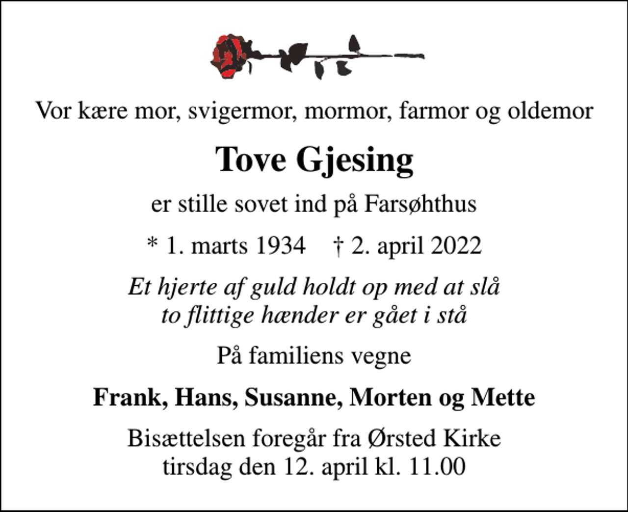 <p>Vor kære mor, svigermor, mormor, farmor og oldemor<br />Tove Gjesing<br />er stille sovet ind på Farsøhthus<br />* 1. marts 1934 ✝ 2. april 2022<br />Et hjerte af guld holdt op med at slå to flittige hænder er gået i stå<br />På familiens vegne<br />Frank, Hans, Susanne, Morten og Mette<br />Bisættelsen foregår fra Ørsted Kirke tirsdag den 12. april kl. 11.00</p>