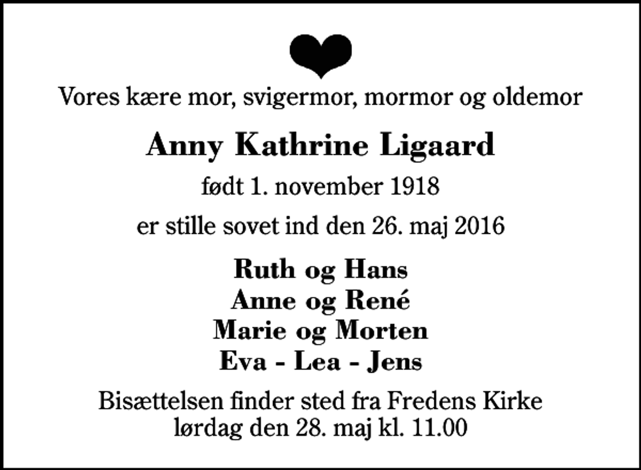 <p>Vores kære mor, svigermor, mormor og oldemor<br />Anny Kathrine Ligaard<br />født 1. november 1918<br />er stille sovet ind den 26. maj 2016<br />Ruth og Hans Anne og René Marie og Morten Eva - Lea - Jens<br />Bisættelsen finder sted fra Fredens Kirke lørdag den 28. maj kl. 11.00</p>