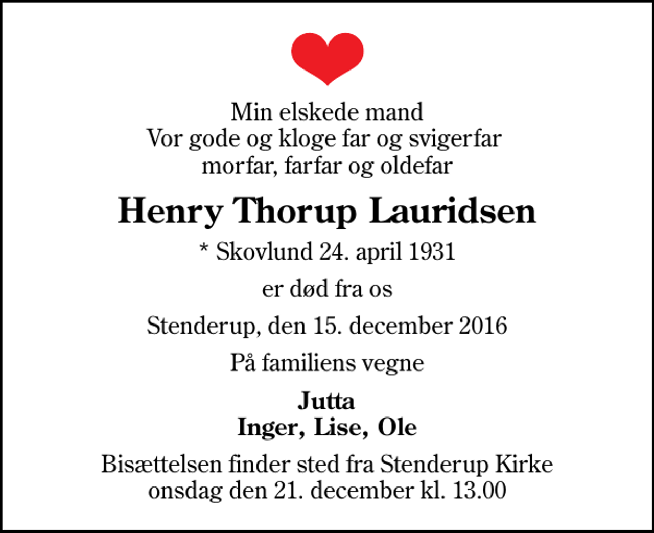 <p>Min elskede mand Vor gode og kloge far og svigerfar morfar, farfar og oldefar<br />Henry Thorup Lauridsen<br />* Skovlund 24. april 1931<br />er død fra os<br />Stenderup, den 15. december 2016<br />På familiens vegne<br />Jutta Inger, Lise, Ole<br />Bisættelsen finder sted fra Stenderup Kirke onsdag den 21. december kl. 13.00</p>